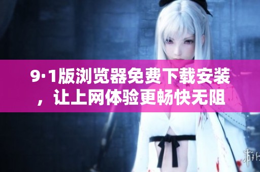 9·1版浏览器免费下载安装，让上网体验更畅快无阻
