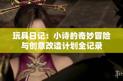 玩具日记：小诗的奇妙冒险与创意改造计划全记录