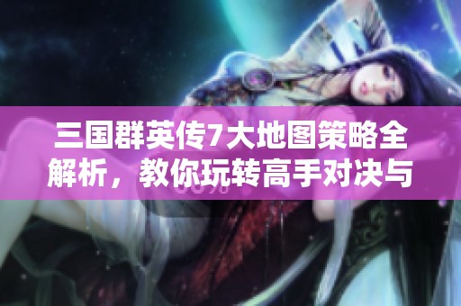 三国群英传7大地图策略全解析，教你玩转高手对决与领土扩张