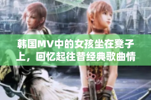 韩国MV中的女孩坐在凳子上，回忆起往昔经典歌曲情感演绎