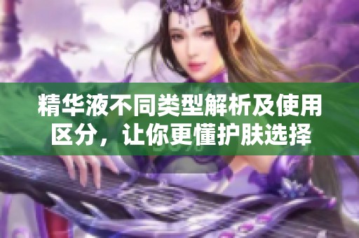 精华液不同类型解析及使用区分，让你更懂护肤选择