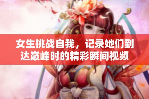 女生挑战自我，记录她们到达巅峰时的精彩瞬间视频