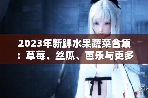 2023年新鲜水果蔬菜合集：草莓、丝瓜、芭乐与更多美味选择