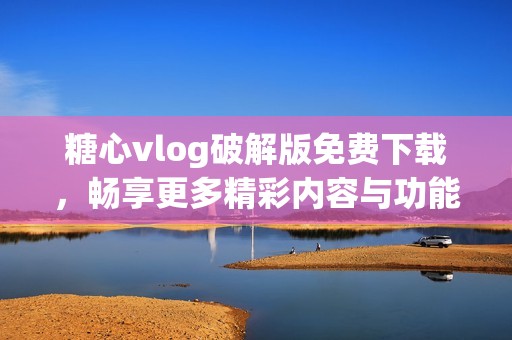 糖心vlog破解版免费下载，畅享更多精彩内容与功能体验
