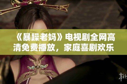 《暴躁老妈》电视剧全网高清免费播放，家庭喜剧欢乐不断！