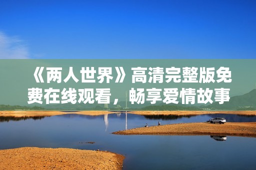 《两人世界》高清完整版免费在线观看，畅享爱情故事的每一刻