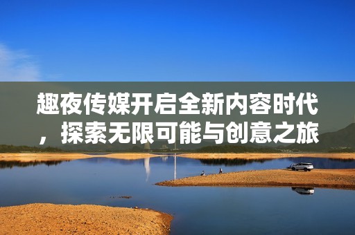趣夜传媒开启全新内容时代，探索无限可能与创意之旅