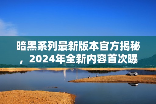 暗黑系列最新版本官方揭秘，2024年全新内容首次曝光