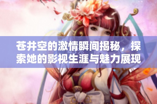 苍井空的激情瞬间揭秘，探索她的影视生涯与魅力展现