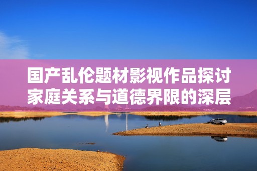 国产乱伦题材影视作品探讨家庭关系与道德界限的深层次反思