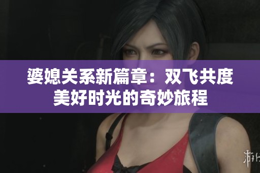 婆媳关系新篇章：双飞共度美好时光的奇妙旅程