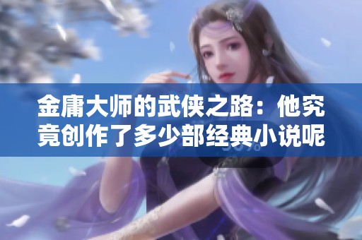 金庸大师的武侠之路：他究竟创作了多少部经典小说呢