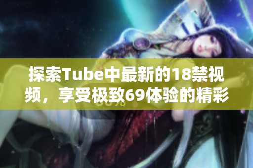 探索Tube中最新的18禁视频，享受极致69体验的精彩时刻