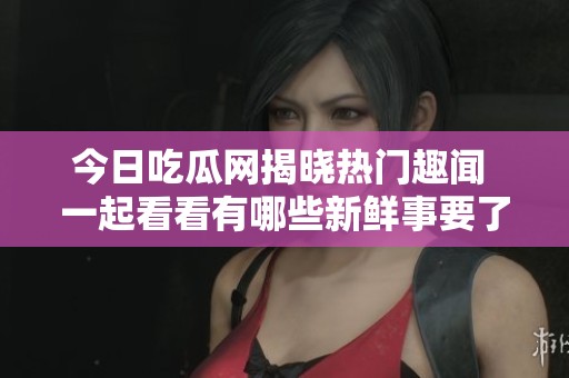 今日吃瓜网揭晓热门趣闻 一起看看有哪些新鲜事要了解
