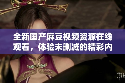 全新国产麻豆视频资源在线观看，体验未删减的精彩内容