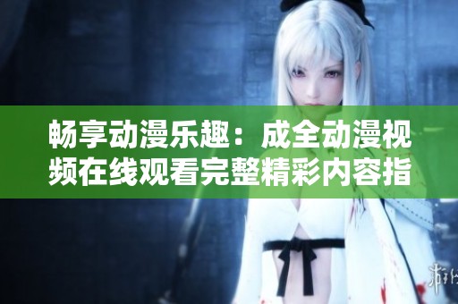 畅享动漫乐趣：成全动漫视频在线观看完整精彩内容指南