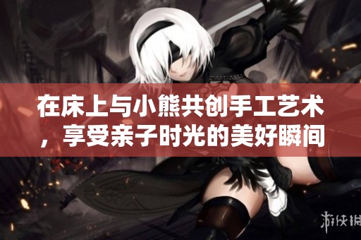 在床上与小熊共创手工艺术，享受亲子时光的美好瞬间