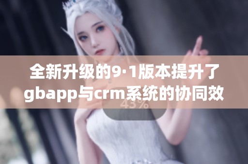 全新升级的9·1版本提升了gbapp与crm系统的协同效率