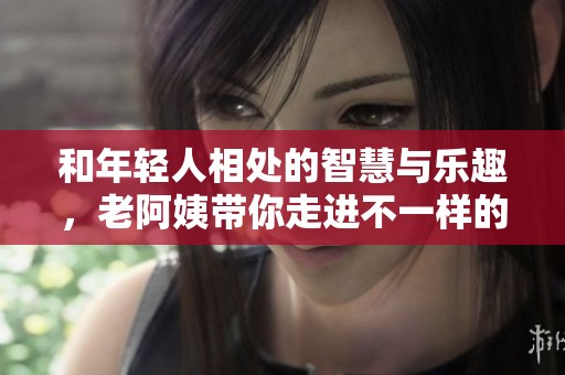 和年轻人相处的智慧与乐趣，老阿姨带你走进不一样的生活方式