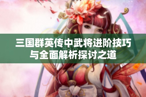 三国群英传中武将进阶技巧与全面解析探讨之道