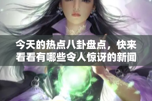 今天的热点八卦盘点，快来看看有哪些令人惊讶的新闻吧