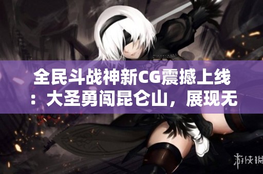 全民斗战神新CG震撼上线：大圣勇闯昆仑山，展现无畏神勇与破敌力量！