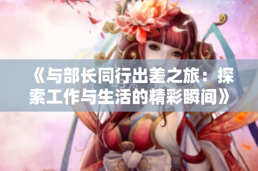 《与部长同行出差之旅：探索工作与生活的精彩瞬间》