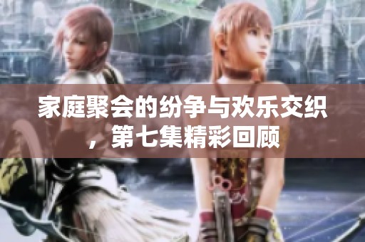 家庭聚会的纷争与欢乐交织，第七集精彩回顾