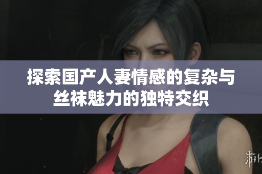 探索国产人妻情感的复杂与丝袜魅力的独特交织