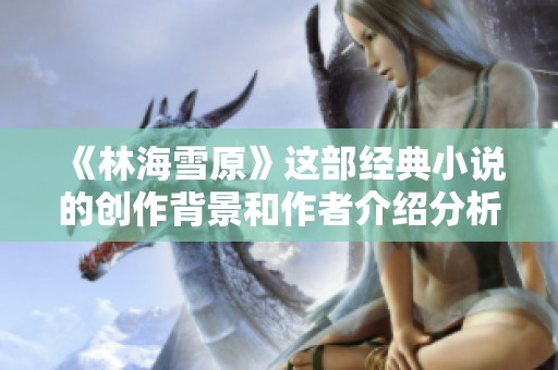 《林海雪原》这部经典小说的创作背景和作者介绍分析