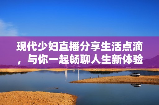 现代少妇直播分享生活点滴，与你一起畅聊人生新体验