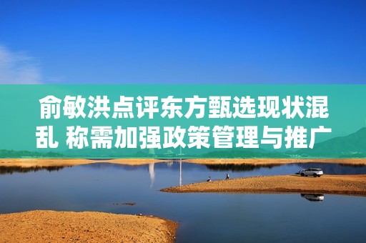 俞敏洪点评东方甄选现状混乱 称需加强政策管理与推广策略