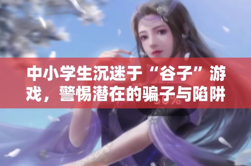 中小学生沉迷于“谷子”游戏，警惕潜在的骗子与陷阱！