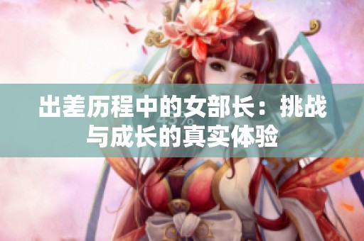 出差历程中的女部长：挑战与成长的真实体验