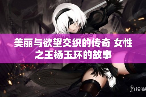 美丽与欲望交织的传奇 女性之王杨玉环的故事