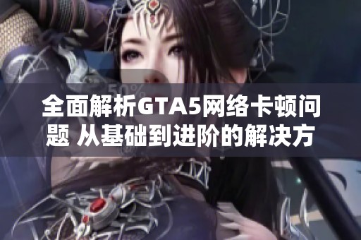 全面解析GTA5网络卡顿问题 从基础到进阶的解决方案分享