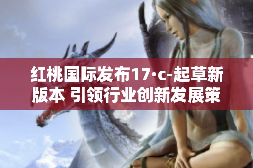 红桃国际发布17·c-起草新版本 引领行业创新发展策略