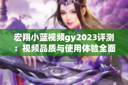 宏翔小蓝视频gy2023评测：视频品质与使用体验全面解析
