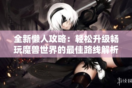 全新懒人攻略：轻松升级畅玩魔兽世界的最佳路线解析