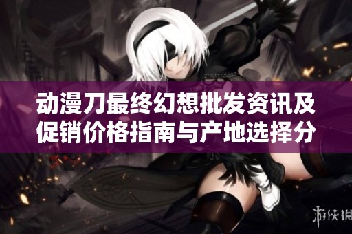 动漫刀最终幻想批发资讯及促销价格指南与产地选择分析