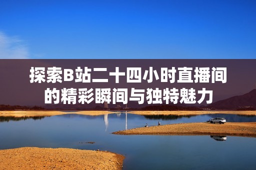 探索B站二十四小时直播间的精彩瞬间与独特魅力
