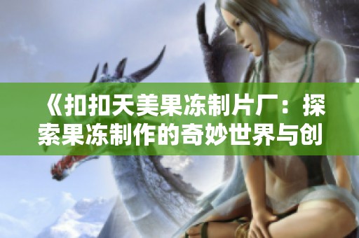 《扣扣天美果冻制片厂：探索果冻制作的奇妙世界与创意》