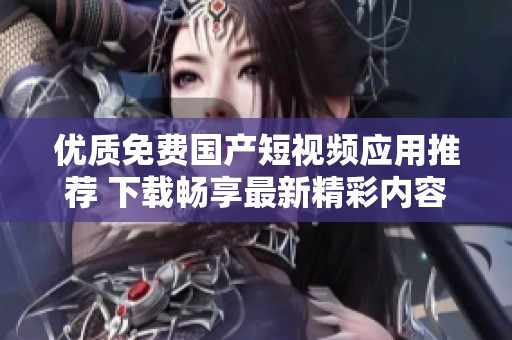 优质免费国产短视频应用推荐 下载畅享最新精彩内容