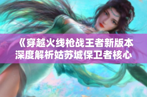 《穿越火线枪战王者新版本深度解析姑苏城保卫者核心战术》