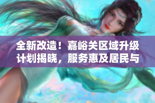 全新改造！嘉峪关区域升级计划揭晓，服务惠及居民与游客