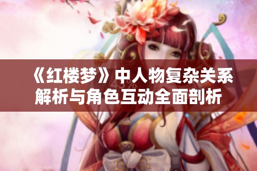 《红楼梦》中人物复杂关系解析与角色互动全面剖析