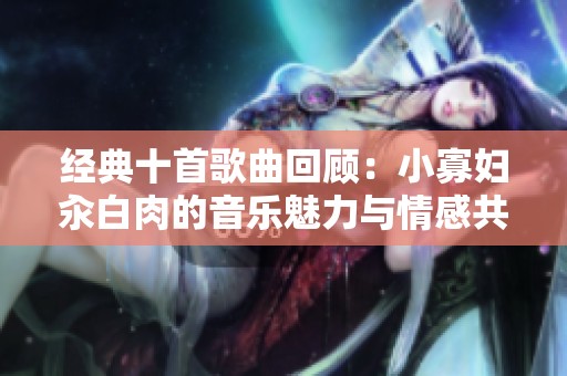 经典十首歌曲回顾：小寡妇汆白肉的音乐魅力与情感共鸣