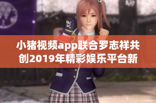小猪视频app联合罗志祥共创2019年精彩娱乐平台新体验