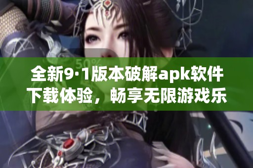 全新9·1版本破解apk软件下载体验，畅享无限游戏乐趣