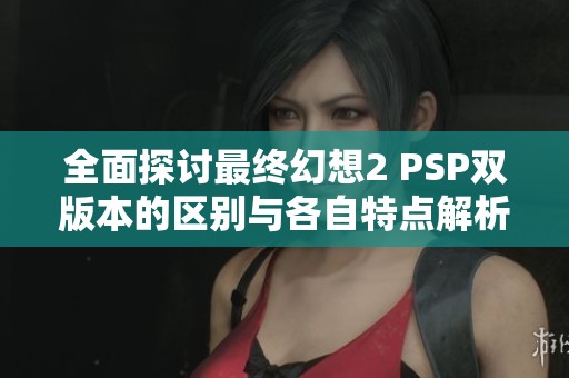 全面探讨最终幻想2 PSP双版本的区别与各自特点解析